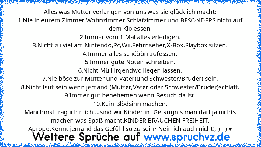 Alles was Mutter verlangen von uns was sie glücklich macht:
1.Nie in eurem Zimmer Wohnzimmer Schlafzimmer und BESONDERS nicht auf dem Klo essen.
2.Immer vom 1 Mal alles erledigen.
3.Nicht zu viel am Nintendo,Pc,Wii,Fehrnseher,X-Box,Playbox sitzen.
4.Immer alles schööön aufessen.
5.Immer gute Noten schreiben.
6.Nicht Müll irgendwo liegen lassen.
7.Nie böse zur Mutter und Vater(und Schwester/Bruder)...