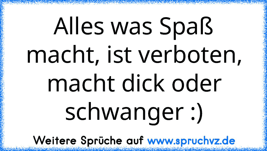 Alles was Spaß macht, ist verboten, macht dick oder schwanger :)