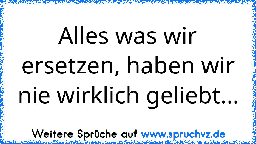 Alles was wir ersetzen, haben wir nie wirklich geliebt...