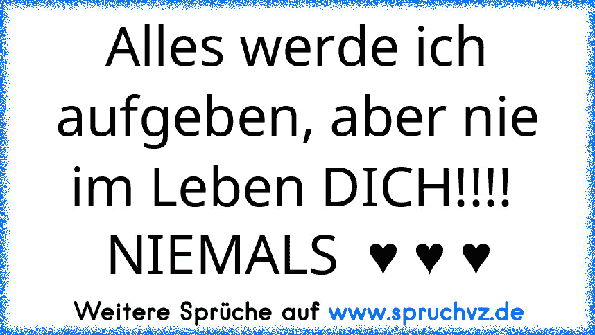 Alles werde ich aufgeben, aber nie im Leben DICH!!!!  NIEMALS  ♥ ♥ ♥