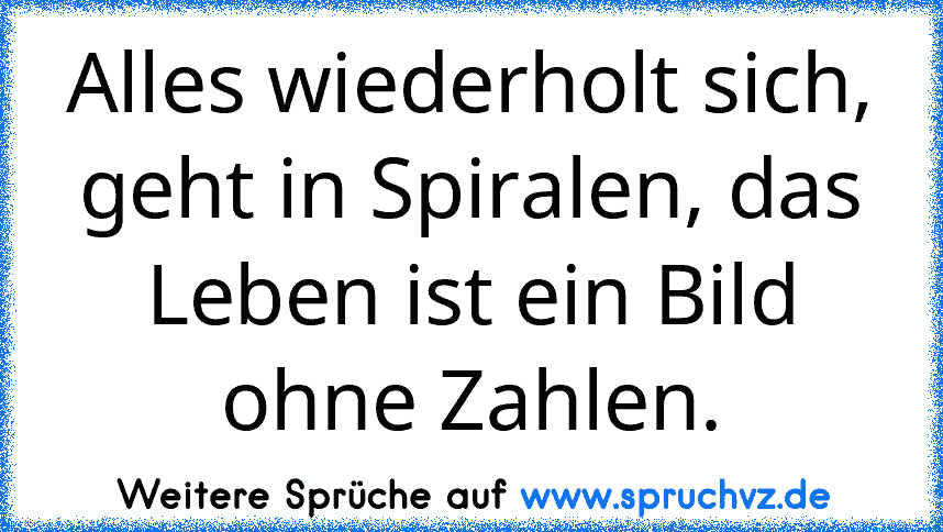 Alles wiederholt sich, geht in Spiralen, das Leben ist ein Bild ohne Zahlen.