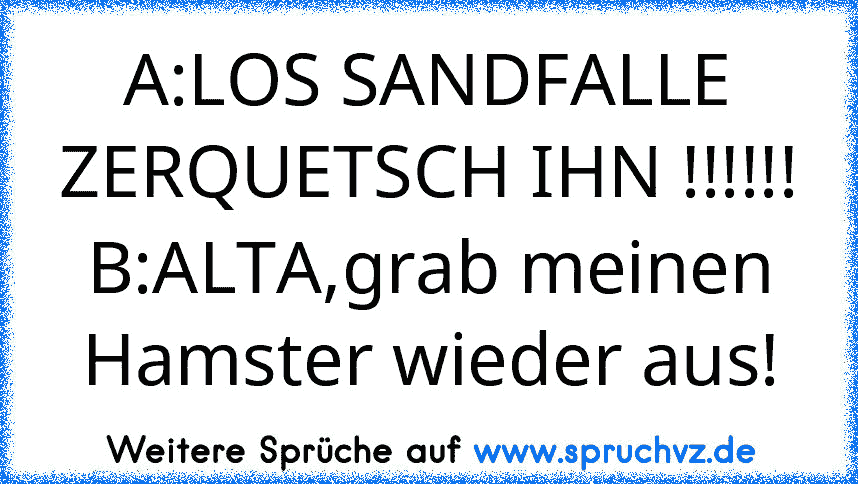 A:LOS SANDFALLE ZERQUETSCH IHN !!!!!!
B:ALTA,grab meinen Hamster wieder aus!