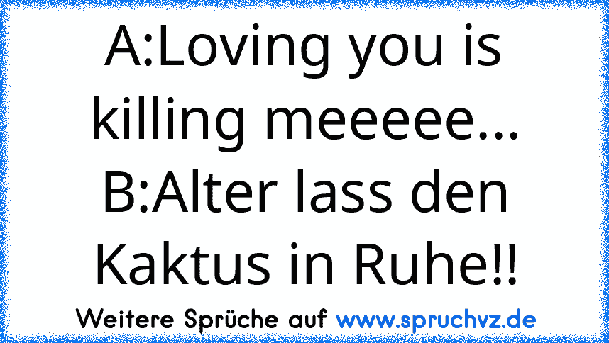 A:Loving you is killing meeeee...
B:Alter lass den Kaktus in Ruhe!!