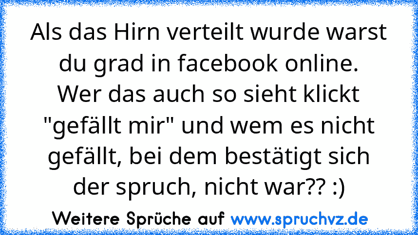 Als das Hirn verteilt wurde warst du grad in facebook online.
Wer das auch so sieht klickt "gefällt mir" und wem es nicht gefällt, bei dem bestätigt sich der spruch, nicht war?? :)