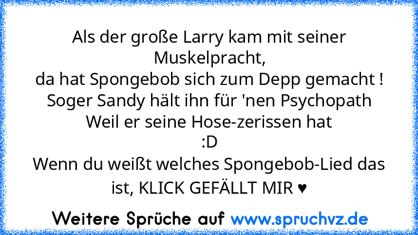 Als der große Larry kam mit seiner Muskelpracht,
da hat Spongebob sich zum Depp gemacht !
Soger Sandy hält ihn für 'nen Psychopath
Weil er seine Hose-zerissen hat
:D
Wenn du weißt welches Spongebob-Lied das ist, KLICK GEFÄLLT MIR ♥