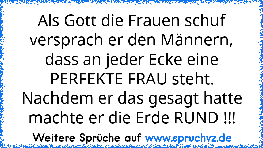 Als Gott die Frauen schuf versprach er den Männern, dass an jeder Ecke eine PERFEKTE FRAU steht. Nachdem er das gesagt hatte machte er die Erde RUND !!!