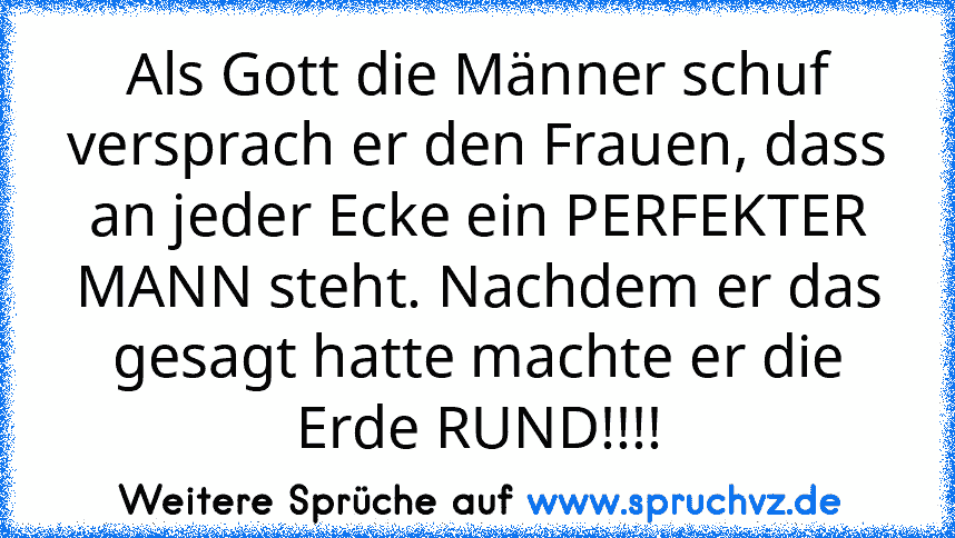 Als Gott die Männer schuf versprach er den Frauen, dass an jeder Ecke ein PERFEKTER MANN steht. Nachdem er das gesagt hatte machte er die Erde RUND!!!!