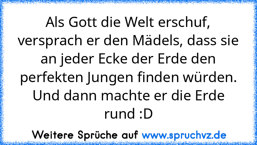 Als Gott die Welt erschuf, versprach er den Mädels, dass sie an jeder Ecke der Erde den perfekten Jungen finden würden.
Und dann machte er die Erde rund :D