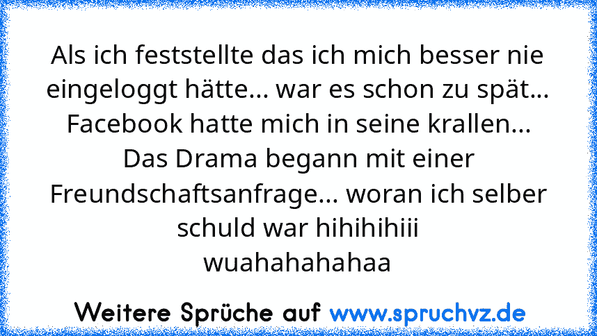 Als ich feststellte das ich mich besser nie eingeloggt hätte... war es schon zu spät... Facebook hatte mich in seine krallen...
Das Drama begann mit einer Freundschaftsanfrage... woran ich selber schuld war hihihihiii
wuahahahahaa