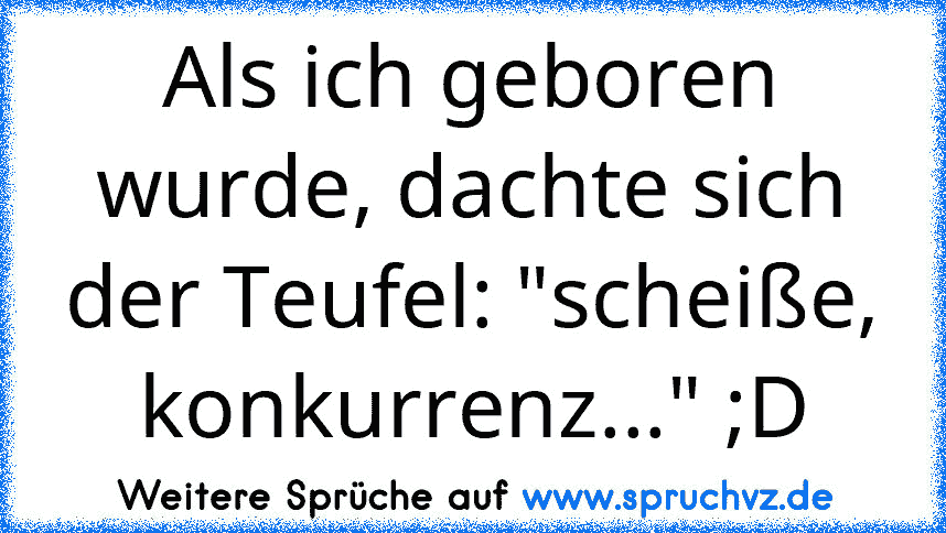 Als ich geboren wurde, dachte sich der Teufel: "scheiße, konkurrenz..." ;D