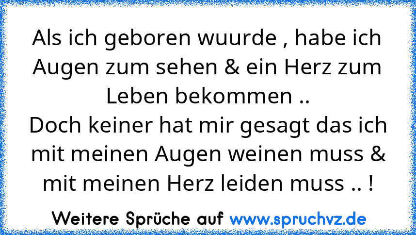 Als ich geboren wuurde , habe ich Augen zum sehen & ein Herz zum Leben bekommen ..
Doch keiner hat mir gesagt das ich mit meinen Augen weinen muss & mit meinen Herz leiden muss .. !