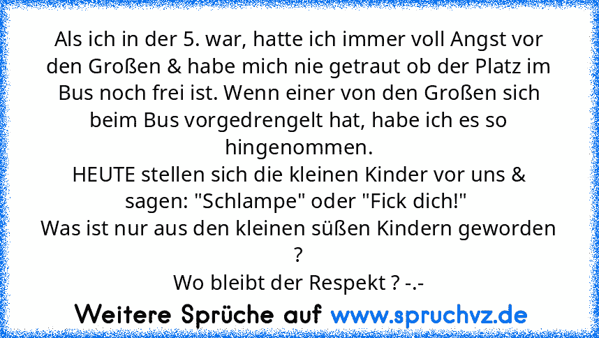 Als ich in der 5. war, hatte ich immer voll Angst vor den Großen & habe mich nie getraut ob der Platz im Bus noch frei ist. Wenn einer von den Großen sich beim Bus vorgedrengelt hat, habe ich es so hingenommen.
HEUTE stellen sich die kleinen Kinder vor uns & sagen: "Schlampe" oder "Fick dich!" 
Was ist nur aus den kleinen süßen Kindern geworden ?
Wo bleibt der Respekt ? -.-