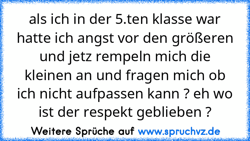 als ich in der 5.ten klasse war hatte ich angst vor den größeren und jetz rempeln mich die kleinen an und fragen mich ob ich nicht aufpassen kann ? eh wo ist der respekt geblieben ?