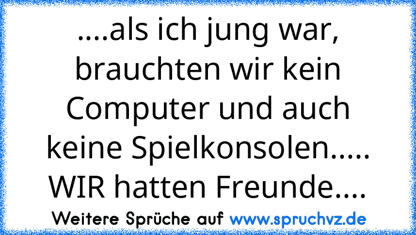 ....als ich jung war, brauchten wir kein Computer und auch keine Spielkonsolen..... WIR hatten Freunde....