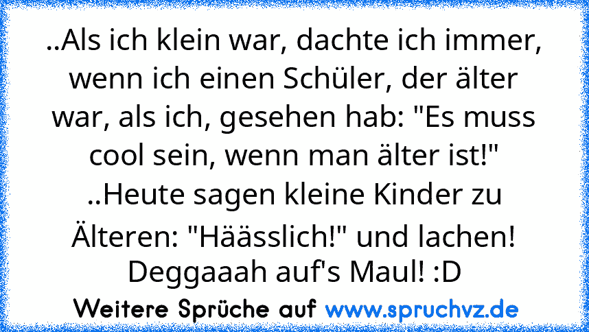 ..Als ich klein war, dachte ich immer, wenn ich einen Schüler, der älter war, als ich, gesehen hab: "Es muss cool sein, wenn man älter ist!"
..Heute sagen kleine Kinder zu Älteren: "Häässlich!" und lachen!
Deggaaah auf's Maul! :D