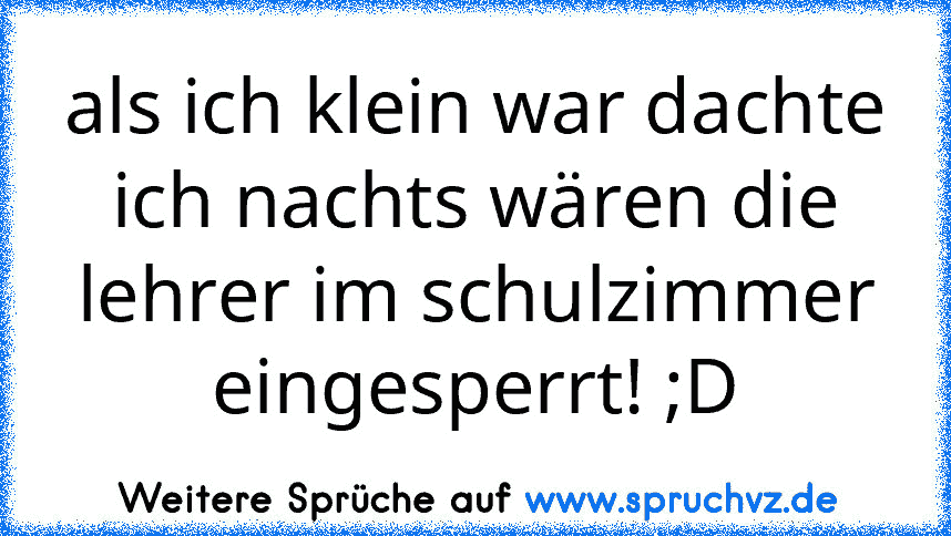 als ich klein war dachte ich nachts wären die lehrer im schulzimmer eingesperrt! ;D