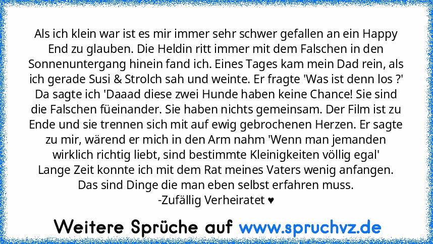 Als ich klein war ist es mir immer sehr schwer gefallen an ein Happy End zu glauben. Die Heldin ritt immer mit dem Falschen in den Sonnenuntergang hinein fand ich. Eines Tages kam mein Dad rein, als ich gerade Susi & Strolch sah und weinte. Er fragte 'Was ist denn los ?' Da sagte ich 'Daaad diese zwei Hunde haben keine Chance! Sie sind die Falschen füeinander. Sie haben nichts gemeinsam. Der Fi...