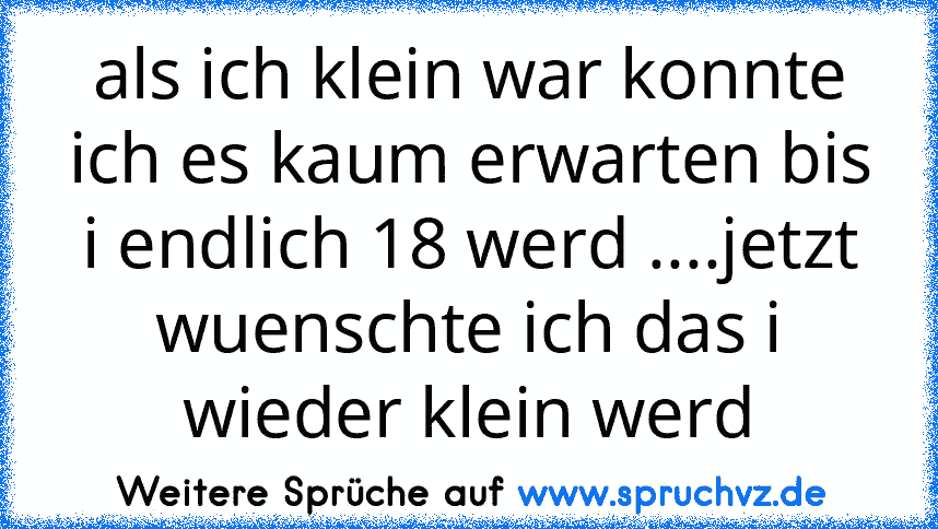 als ich klein war konnte ich es kaum erwarten bis i endlich 18 werd ....jetzt wuenschte ich das i wieder klein werd