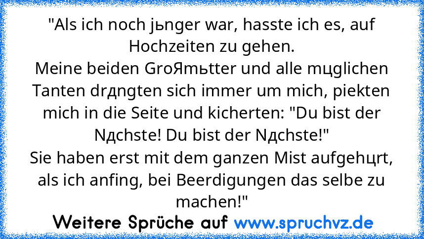 "Als ich noch jьnger war, hasste ich es, auf Hochzeiten zu gehen.
Meine beiden GroЯmьtter und alle mцglichen Tanten drдngten sich immer um mich, piekten mich in die Seite und kicherten: "Du bist der Nдchste! Du bist der Nдchste!"
Sie haben erst mit dem ganzen Mist aufgehцrt, als ich anfing, bei Beerdigungen das selbe zu machen!"