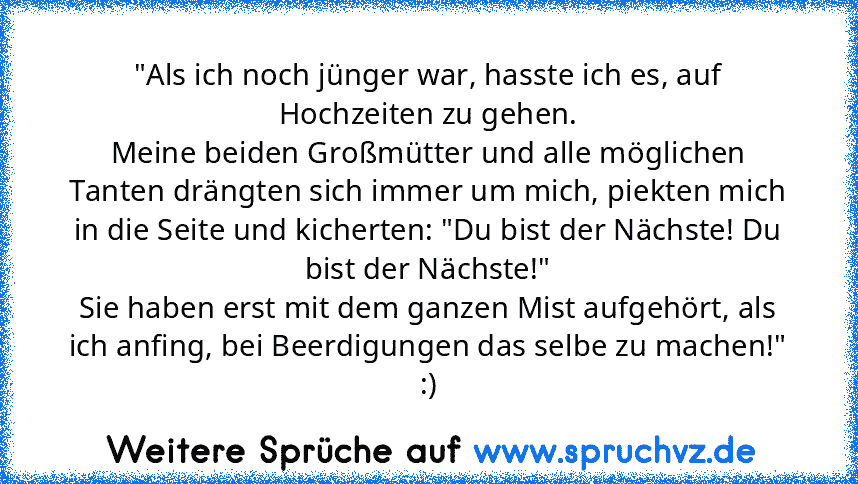 "Als ich noch jünger war, hasste ich es, auf Hochzeiten zu gehen.
Meine beiden Großmütter und alle möglichen Tanten drängten sich immer um mich, piekten mich in die Seite und kicherten: "Du bist der Nächste! Du bist der Nächste!"
Sie haben erst mit dem ganzen Mist aufgehört, als ich anfing, bei Beerdigungen das selbe zu machen!"
:)