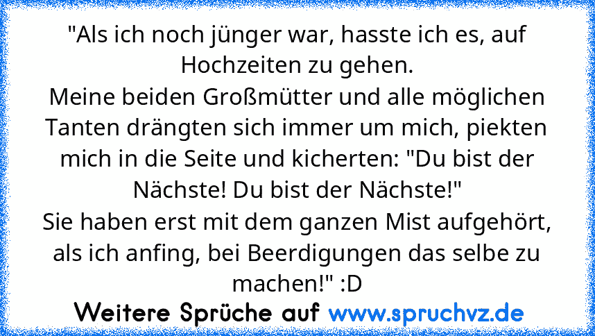 "Als ich noch jünger war, hasste ich es, auf Hochzeiten zu gehen.
Meine beiden Großmütter und alle möglichen Tanten drängten sich immer um mich, piekten mich in die Seite und kicherten: "Du bist der Nächste! Du bist der Nächste!"
Sie haben erst mit dem ganzen Mist aufgehört, als ich anfing, bei Beerdigungen das selbe zu machen!" :D