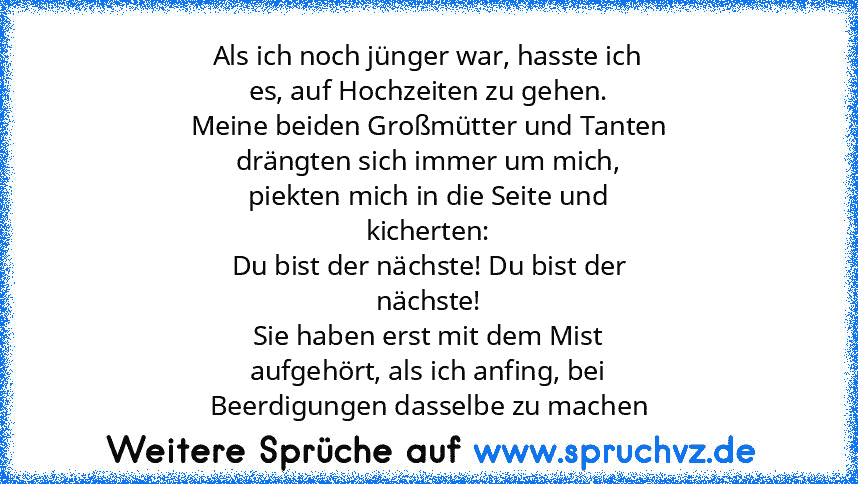 Als ich noch jünger war, hasste ich
es, auf Hochzeiten zu gehen.
Meine beiden Großmütter und Tanten
drängten sich immer um mich,
piekten mich in die Seite und
kicherten:
Du bist der nächste! Du bist der
nächste!
Sie haben erst mit dem Mist
aufgehört, als ich anfing, bei
Beerdigungen dasselbe zu machen