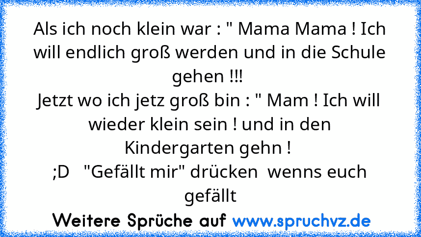 Als ich noch klein war : " Mama Mama ! Ich will endlich groß werden und in die Schule gehen !!! 
Jetzt wo ich jetz groß bin : " Mam ! Ich will wieder klein sein ! und in den Kindergarten gehn ! 
;D   "Gefällt mir" drücken  wenns euch gefällt