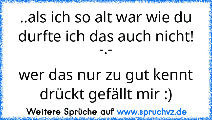 ..als ich so alt war wie du durfte ich das auch nicht! -.-
wer das nur zu gut kennt drückt gefällt mir :)