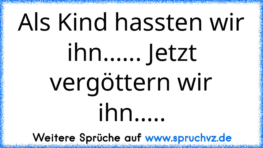 Als Kind hassten wir ihn...... Jetzt vergöttern wir ihn.....