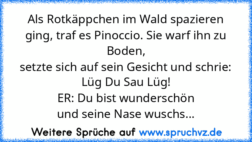 Als Rotkäppchen im Wald spazieren ging, traf es Pinoccio. Sie warf ihn zu Boden,
setzte sich auf sein Gesicht und schrie:
Lüg Du Sau Lüg!
ER: Du bist wunderschön
und seine Nase wuschs...