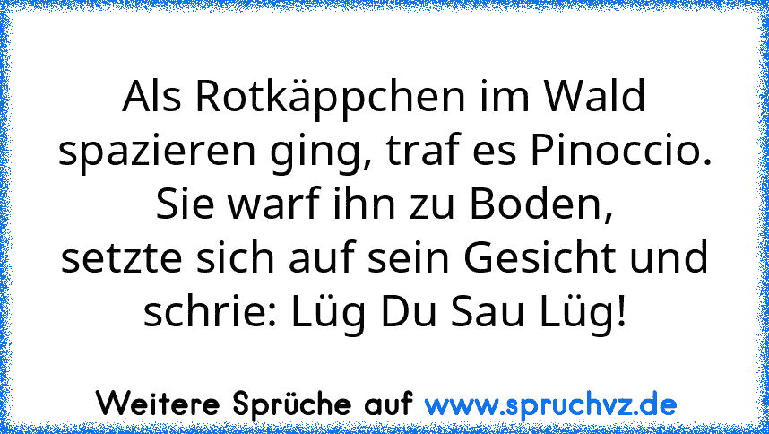 Als Rotkäppchen im Wald spazieren ging, traf es Pinoccio. Sie warf ihn zu Boden,
setzte sich auf sein Gesicht und schrie: Lüg Du Sau Lüg!