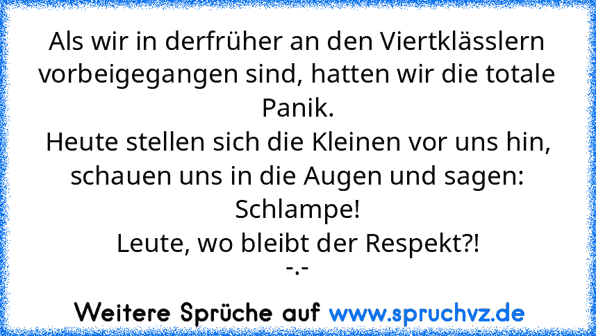 Als wir in derfrüher an den Viertklässlern vorbeigegangen sind, hatten wir die totale Panik.
Heute stellen sich die Kleinen vor uns hin, schauen uns in die Augen und sagen: Schlampe!
Leute, wo bleibt der Respekt?!
-.-