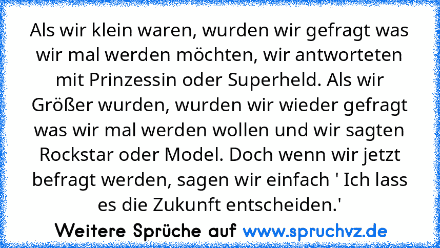 Als wir klein waren, wurden wir gefragt was wir mal werden möchten, wir antworteten mit Prinzessin oder Superheld. Als wir Größer wurden, wurden wir wieder gefragt was wir mal werden wollen und wir sagten Rockstar oder Model. Doch wenn wir jetzt befragt werden, sagen wir einfach ' Ich lass es die Zukunft entscheiden.'