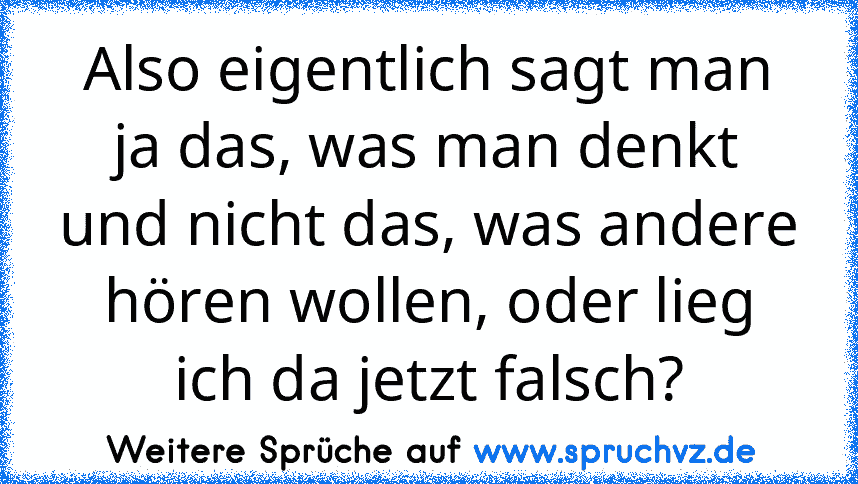 Also eigentlich sagt man ja das, was man denkt und nicht das, was andere hören wollen, oder lieg ich da jetzt falsch?