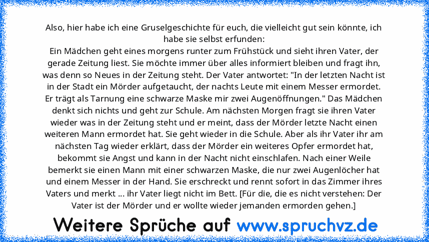 Also, hier habe ich eine Gruselgeschichte für euch, die vielleicht gut sein könnte, ich habe sie selbst erfunden:
Ein Mädchen geht eines morgens runter zum Frühstück und sieht ihren Vater, der gerade Zeitung liest. Sie möchte immer über alles informiert bleiben und fragt ihn, was denn so Neues in der Zeitung steht. Der Vater antwortet: "In der letzten Nacht ist in der Stadt ein Mörder aufgetauc...