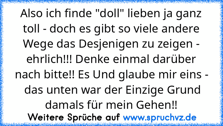 Also ich finde "doll" lieben ja ganz toll - doch es gibt so viele andere Wege das Desjenigen zu zeigen - ehrlich!!! Denke einmal darüber nach bitte!! Es Und glaube mir eins -  das unten war der Einzige Grund damals für mein Gehen!!