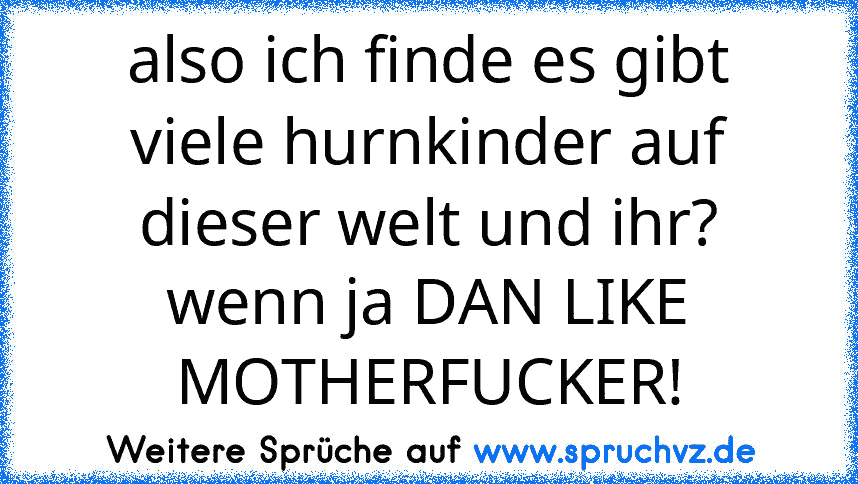 also ich finde es gibt viele hurnkinder auf dieser welt und ihr? wenn ja DAN LIKE MOTHERFUCKER!