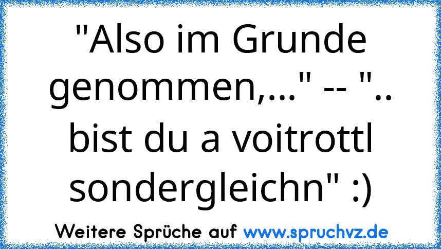 "Also im Grunde genommen,..." -- ".. bist du a voitrottl sondergleichn" :)