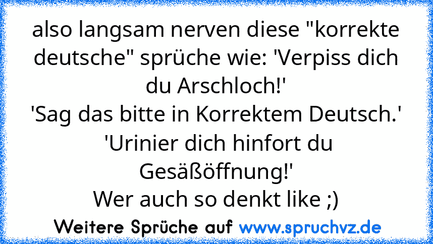 also langsam nerven diese "korrekte deutsche" sprüche wie: 'Verpiss dich du Arschloch!'
'Sag das bitte in Korrektem Deutsch.'
 'Urinier dich hinfort du Gesäßöffnung!'
Wer auch so denkt like ;)