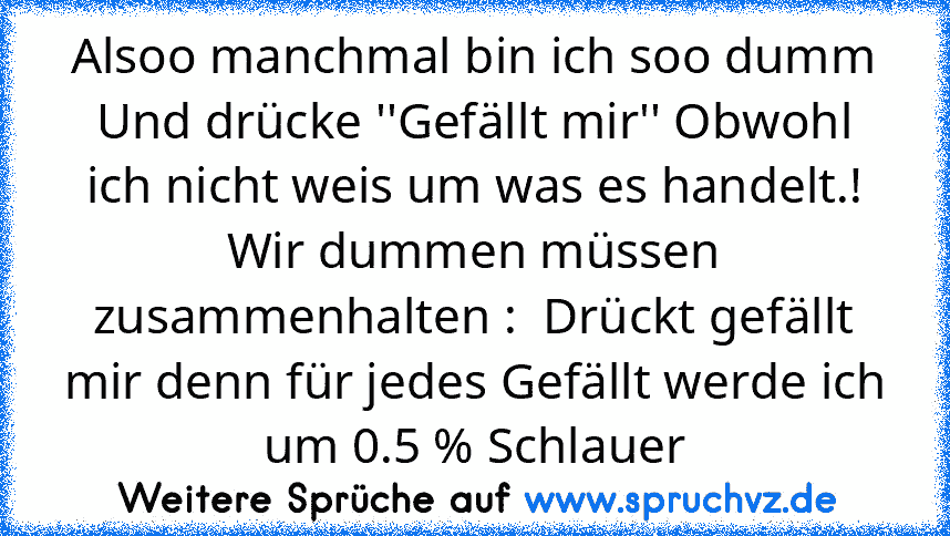 Alsoo manchmal bin ich soo dumm Und drücke ''Gefällt mir'' Obwohl ich nicht weis um was es handelt.!
Wir dummen müssen zusammenhalten :  Drückt gefällt mir denn für jedes Gefällt werde ich um 0.5 % Schlauer