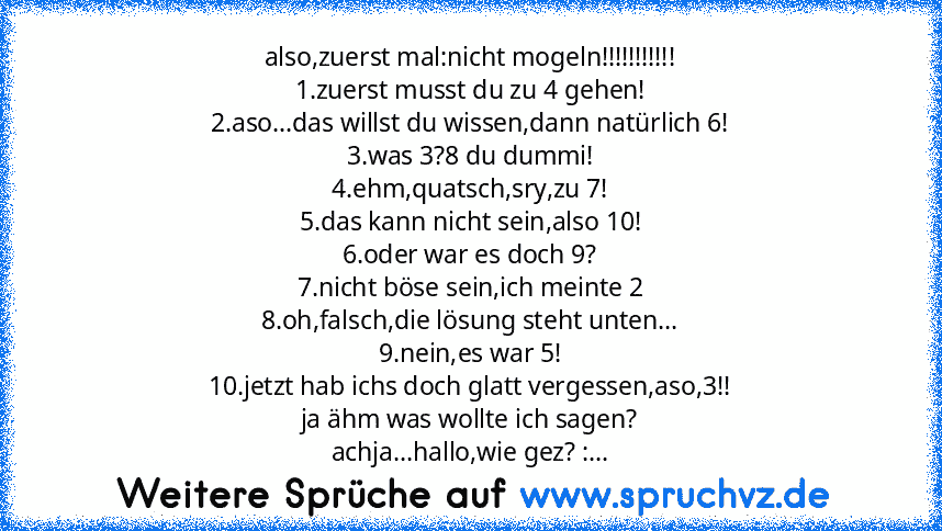 also,zuerst mal:nicht mogeln!!!!!!!!!!!
1.zuerst musst du zu 4 gehen!
2.aso...das willst du wissen,dann natürlich 6!
3.was 3?8 du dummi!
4.ehm,quatsch,sry,zu 7!
5.das kann nicht sein,also 10!
6.oder war es doch 9?
7.nicht böse sein,ich meinte 2
8.oh,falsch,die lösung steht unten...
9.nein,es war 5!
10.jetzt hab ichs doch glatt vergessen,aso,3!!
ja ähm was wollte ich sagen?
achja...hallo,wie gez? :...