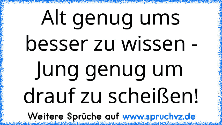 Alt genug ums besser zu wissen - Jung genug um drauf zu scheißen!