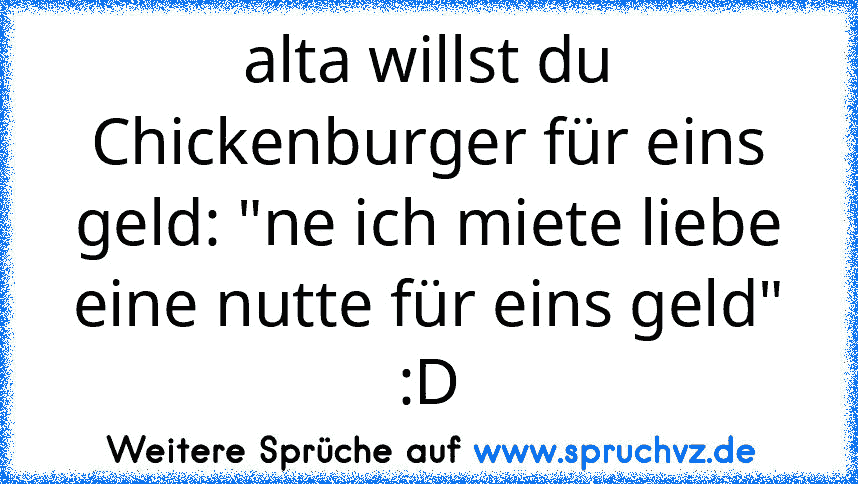 alta willst du Chickenburger für eins geld: "ne ich miete liebe eine nutte für eins geld" :D