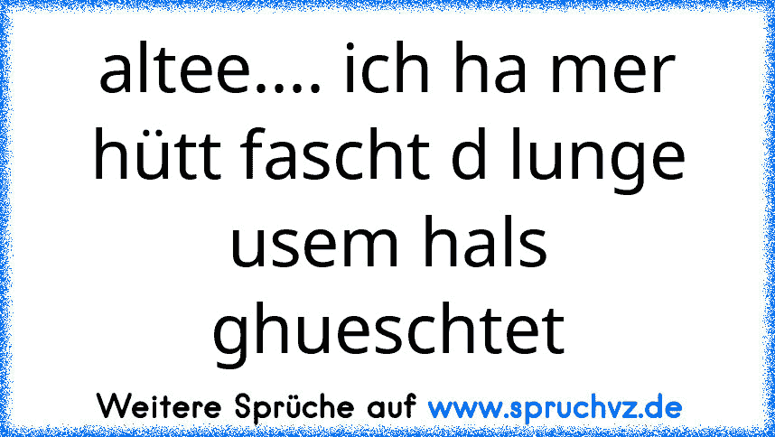 altee.... ich ha mer hütt fascht d lunge usem hals ghueschtet