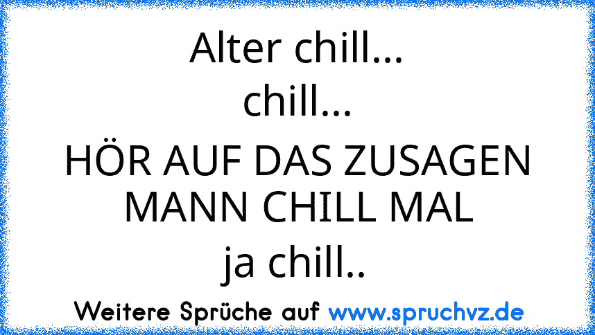 Alter chill...
chill...
HÖR AUF DAS ZUSAGEN MANN CHILL MAL
ja chill..