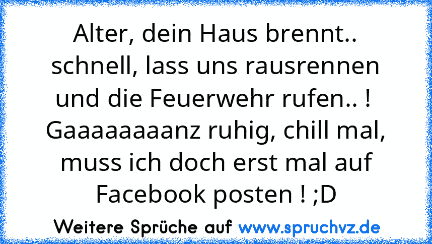 Alter, dein Haus brennt.. schnell, lass uns rausrennen und die Feuerwehr rufen.. ! 
Gaaaaaaaanz ruhig, chill mal, muss ich doch erst mal auf Facebook posten ! ;D