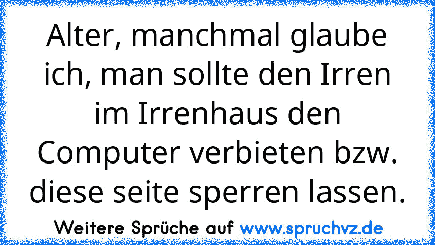 Alter, manchmal glaube ich, man sollte den Irren im Irrenhaus den Computer verbieten bzw. diese seite sperren lassen.