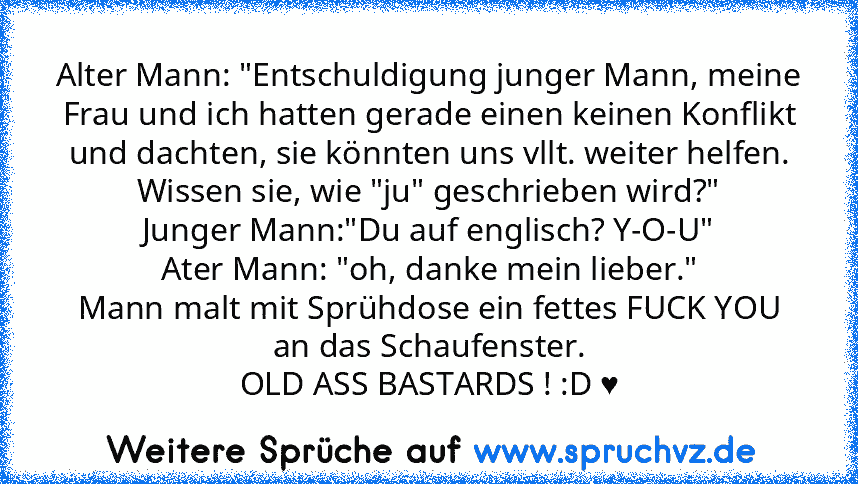 Alter Mann: "Entschuldigung junger Mann, meine Frau und ich hatten gerade einen keinen Konflikt und dachten, sie könnten uns vllt. weiter helfen. Wissen sie, wie "ju" geschrieben wird?"
Junger Mann:"Du auf englisch? Y-O-U"
Ater Mann: "oh, danke mein lieber."
Mann malt mit Sprühdose ein fettes FUCK YOU an das Schaufenster.
OLD ASS BASTARDS ! :D ♥