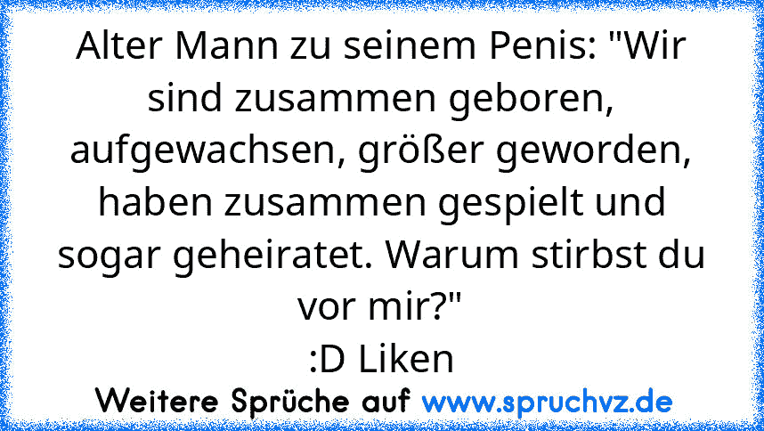 Alter Mann zu seinem Penis: "Wir sind zusammen geboren, aufgewachsen, größer geworden, haben zusammen gespielt und sogar geheiratet. Warum stirbst du vor mir?"
:D Liken