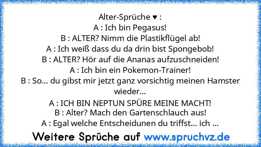 Alter-Sprüche ♥ :
A : Ich bin Pegasus!
B : ALTER? Nimm die Plastikflügel ab!
A : Ich weiß dass du da drin bist Spongebob!
B : ALTER? Hör auf die Ananas aufzuschneiden!
A : Ich bin ein Pokemon-Trainer!
B : So... du gibst mir jetzt ganz vorsichtig meinen Hamster wieder...
A : ICH BIN NEPTUN SPÜRE MEINE MACHT!
B : Alter? Mach den Gartenschlauch aus!
A : Egal welche Entscheidunen du triffst... ich ...